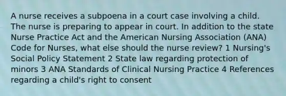 A nurse receives a subpoena in a court case involving a child. The nurse is preparing to appear in court. In addition to the state Nurse Practice Act and the American Nursing Association (ANA) Code for Nurses, what else should the nurse review? 1 Nursing's Social Policy Statement 2 State law regarding protection of minors 3 ANA Standards of Clinical Nursing Practice 4 References regarding a child's right to consent