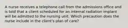 A nurse receives a telephone call from the admissions office and is told that a client scheduled for an internal radiation implant will be admitted to the nursing unit. Which precaution does the nurse include in the client's plan of care?