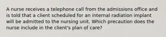 A nurse receives a telephone call from the admissions office and is told that a client scheduled for an internal radiation implant will be admitted to the nursing unit. Which precaution does the nurse include in the client's plan of care?