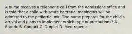 A nurse receives a telephone call from the admissions office and is told that a child with acute bacterial meningitis will be admitted to the pediatric unit. The nurse prepares for the child's arrival and plans to implement which type of precautions? A. Enteric B. Contact C. Droplet D. Neutropenic