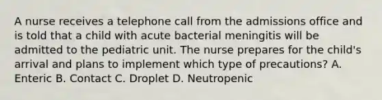 A nurse receives a telephone call from the admissions office and is told that a child with acute bacterial meningitis will be admitted to the pediatric unit. The nurse prepares for the child's arrival and plans to implement which type of precautions? A. Enteric B. Contact C. Droplet D. Neutropenic