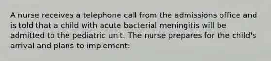 A nurse receives a telephone call from the admissions office and is told that a child with acute bacterial meningitis will be admitted to the pediatric unit. The nurse prepares for the child's arrival and plans to implement: