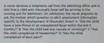 A nurse receives a telephone call from the admitting office and is told that a child with rheumatic fever will be arriving in the nursing unit for admission. On admission, the nurse prepares to ask the mother which question to elicit assessment information specific to the development of rheumatic fever? A. "Did the child have a sore throat or an unexplained fever within the last 2 months?" B."Has the child had any nausea or vomiting?" C."Has the child complained of headaches?" D."Has the child complained of back pain?"