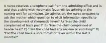 A nurse receives a telephone call from the admitting office and is told that a child with rheumatic fever will be arriving in the nursing unit for admission. On admission, the nurse prepares to ask the mother which question to elicit information specific to the development of rheumatic fever? A) "Has the child complained of back pain?" B) "Has the child complained of headaches?" C) "Has the child had any nausea or vomiting?" D) "Did the child have a sore throat or fever within the last 2 months?"