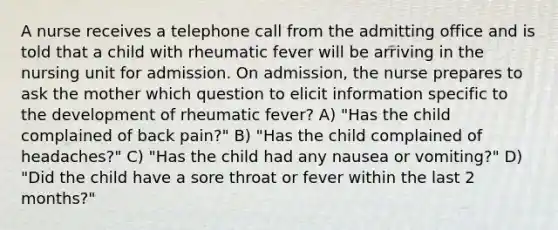 A nurse receives a telephone call from the admitting office and is told that a child with rheumatic fever will be arriving in the nursing unit for admission. On admission, the nurse prepares to ask the mother which question to elicit information specific to the development of rheumatic fever? A) "Has the child complained of back pain?" B) "Has the child complained of headaches?" C) "Has the child had any nausea or vomiting?" D) "Did the child have a sore throat or fever within the last 2 months?"