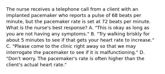 The nurse receives a telephone call from a client with an implanted pacemaker who reports a pulse of 68 beats per minute, but the pacemaker rate is set at 72 beats per minute. What is the nurse's best response? A. "This is okay as long as you are not having any symptoms." B. "Try walking briskly for about 5 minutes to see if that gets your heart rate to increase." C. "Please come to the clinic right away so that we may interrogate the pacemaker to see if it is malfunctioning." D. "Don't worry. The pacemaker's rate is often higher than the client's actual heart rate."