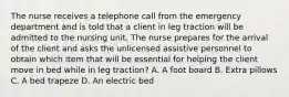 The nurse receives a telephone call from the emergency department and is told that a client in leg traction will be admitted to the nursing unit. The nurse prepares for the arrival of the client and asks the unlicensed assistive personnel to obtain which item that will be essential for helping the client move in bed while in leg traction? A. A foot board B. Extra pillows C. A bed trapeze D. An electric bed