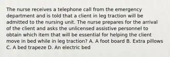 The nurse receives a telephone call from the emergency department and is told that a client in leg traction will be admitted to the nursing unit. The nurse prepares for the arrival of the client and asks the unlicensed assistive personnel to obtain which item that will be essential for helping the client move in bed while in leg traction? A. A foot board B. Extra pillows C. A bed trapeze D. An electric bed