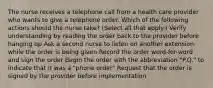 The nurse receives a telephone call from a health care provider who wants to give a telephone order. Which of the following actions should the nurse take? (Select all that apply.) Verify understanding by reading the order back to the provider before hanging up Ask a second nurse to listen on another extension while the order is being given Record the order word-for-word and sign the order Begin the order with the abbreviation "P.O." to indicate that it was a "phone order" Request that the order is signed by the provider before implementation