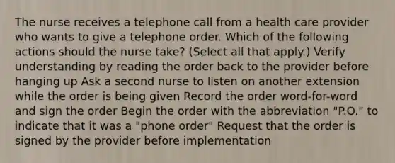 The nurse receives a telephone call from a health care provider who wants to give a telephone order. Which of the following actions should the nurse take? (Select all that apply.) Verify understanding by reading the order back to the provider before hanging up Ask a second nurse to listen on another extension while the order is being given Record the order word-for-word and sign the order Begin the order with the abbreviation "P.O." to indicate that it was a "phone order" Request that the order is signed by the provider before implementation