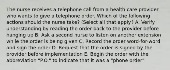 The nurse receives a telephone call from a health care provider who wants to give a telephone order. Which of the following actions should the nurse take? (Select all that apply.) A. Verify understanding by reading the order back to the provider before hanging up B. Ask a second nurse to listen on another extension while the order is being given C. Record the order word-for-word and sign the order D. Request that the order is signed by the provider before implementation E. Begin the order with the abbreviation "P.O." to indicate that it was a "phone order"