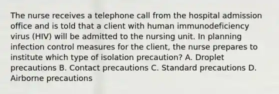 The nurse receives a telephone call from the hospital admission office and is told that a client with human immunodeficiency virus (HIV) will be admitted to the nursing unit. In planning infection control measures for the client, the nurse prepares to institute which type of isolation precaution? A. Droplet precautions B. Contact precautions C. Standard precautions D. Airborne precautions