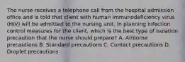 The nurse receives a telephone call from the hospital admission office and is told that client with human immunodeficiency virus (HIV) will be admitted to the nursing unit. In planning infection control measures for the client, which is the best type of isolation precaution that the nurse should prepare? A. Airborne precautions B. Standard precautions C. Contact precautions D. Droplet precautions