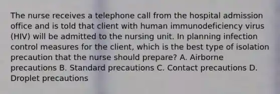 The nurse receives a telephone call from the hospital admission office and is told that client with human immunodeficiency virus (HIV) will be admitted to the nursing unit. In planning infection control measures for the client, which is the best type of isolation precaution that the nurse should prepare? A. Airborne precautions B. Standard precautions C. Contact precautions D. Droplet precautions