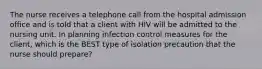 The nurse receives a telephone call from the hospital admission office and is told that a client with HIV will be admitted to the nursing unit. In planning infection control measures for the client, which is the BEST type of isolation precaution that the nurse should prepare?