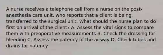 A nurse receives a telephone call from a nurse on the post-anesthesia care unit, who reports that a client is being transferred to the surgical unit. What should the nurse plan to do first on arrival of the client? A. Assess the vital signs to compare them with preoperative measurements B. Check the dressing for bleeding C. Assess the patency of the airway D. Check tubes and drains for patency