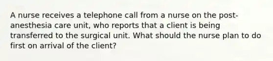 A nurse receives a telephone call from a nurse on the post-anesthesia care unit, who reports that a client is being transferred to the surgical unit. What should the nurse plan to do first on arrival of the client?