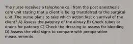 The nurse receives a telephone call from the post anesthesia care unit stating that a client is being transferred to the surgical unit. The nurse plans to take which action first on arrival of the client? A) Assess the patency of the airway B) Check tubes or drains for patency C) Check the dressing to assess for bleeding D) Assess the vital signs to compare with preoperative measurements