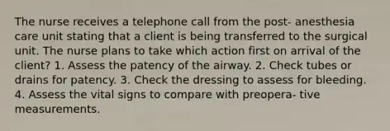 The nurse receives a telephone call from the post- anesthesia care unit stating that a client is being transferred to the surgical unit. The nurse plans to take which action first on arrival of the client? 1. Assess the patency of the airway. 2. Check tubes or drains for patency. 3. Check the dressing to assess for bleeding. 4. Assess the vital signs to compare with preopera- tive measurements.