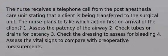 The nurse receives a telephone call from the post anesthesia care unit stating that a client is being transferred to the surgical unit. The nurse plans to take which action first on arrival of the client? 1. Assess the patency of the airway 2. Check tubes or drains for patency 3. Check the dressing to assess for bleeding 4. Assess the vital signs to compare with preoperative measurements