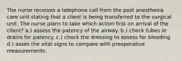 The nurse receives a telephone call from the post anesthesia care unit stating that a client is being transferred to the surgical unit. The nurse plans to take which action first on arrival of the client? a.) assess the patency of the airway. b.) check tubes or drains for patency. c.) check the dressing to assess for bleeding d.) asses the vital signs to compare with preoperative measurements.