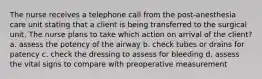 The nurse receives a telephone call from the post-anesthesia care unit stating that a client is being transferred to the surgical unit. The nurse plans to take which action on arrival of the client? a. assess the potency of the airway b. check tubes or drains for patency c. check the dressing to assess for bleeding d. assess the vital signs to compare with preoperative measurement