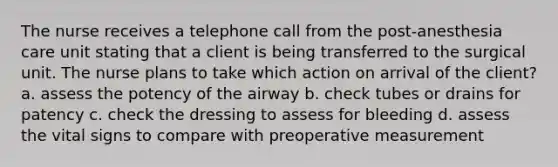 The nurse receives a telephone call from the post-anesthesia care unit stating that a client is being transferred to the surgical unit. The nurse plans to take which action on arrival of the client? a. assess the potency of the airway b. check tubes or drains for patency c. check the dressing to assess for bleeding d. assess the vital signs to compare with preoperative measurement