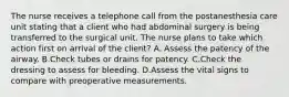 The nurse receives a telephone call from the postanesthesia care unit stating that a client who had abdominal surgery is being transferred to the surgical unit. The nurse plans to take which action first on arrival of the client? A. Assess the patency of the airway. B.Check tubes or drains for patency. C.Check the dressing to assess for bleeding. D.Assess the vital signs to compare with preoperative measurements.