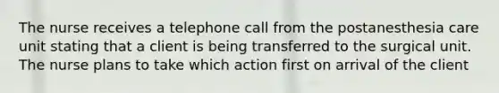 The nurse receives a telephone call from the postanesthesia care unit stating that a client is being transferred to the surgical unit. The nurse plans to take which action first on arrival of the client