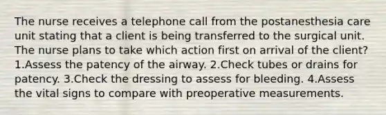 The nurse receives a telephone call from the postanesthesia care unit stating that a client is being transferred to the surgical unit. The nurse plans to take which action first on arrival of the client? 1.Assess the patency of the airway. 2.Check tubes or drains for patency. 3.Check the dressing to assess for bleeding. 4.Assess the vital signs to compare with preoperative measurements.