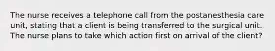 The nurse receives a telephone call from the postanesthesia care unit, stating that a client is being transferred to the surgical unit. The nurse plans to take which action first on arrival of the client?