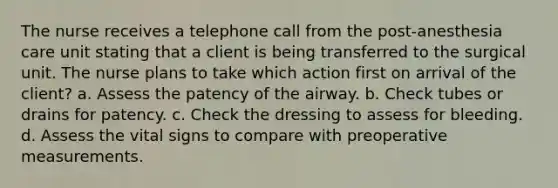 The nurse receives a telephone call from the post-anesthesia care unit stating that a client is being transferred to the surgical unit. The nurse plans to take which action first on arrival of the client? a. Assess the patency of the airway. b. Check tubes or drains for patency. c. Check the dressing to assess for bleeding. d. Assess the vital signs to compare with preoperative measurements.