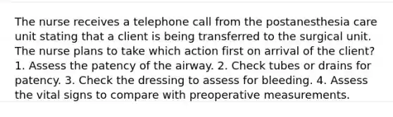 The nurse receives a telephone call from the postanesthesia care unit stating that a client is being transferred to the surgical unit. The nurse plans to take which action first on arrival of the client? 1. Assess the patency of the airway. 2. Check tubes or drains for patency. 3. Check the dressing to assess for bleeding. 4. Assess the vital signs to compare with preoperative measurements.