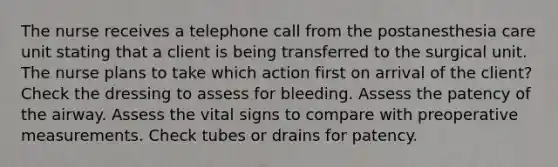 The nurse receives a telephone call from the postanesthesia care unit stating that a client is being transferred to the surgical unit. The nurse plans to take which action first on arrival of the client? Check the dressing to assess for bleeding. Assess the patency of the airway. Assess the vital signs to compare with preoperative measurements. Check tubes or drains for patency.