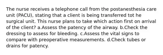 The nurse receives a telephone call from the postanesthesia care unit (PACU), stating that a client is being transferred tot he surgical unit. This nurse plans to take which action first on arrival of the client? a.Assess the patency of the airway. b.Check the dressing to assess for bleeding. c.Assess the vital signs to compare with preoperative measurements. d.Check tubes or drains for patency.