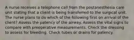 A nurse receives a telephone call from the postanesthesia care unit stating that a client is being transferred to the surgical unit. The nurse plans to do which of the following first on arrival of the client? Assess the patency of the airway. Assess the vital signs to compare with preoperative measurements. Check the dressing to assess for bleeding. Check tubes or drains for patency.