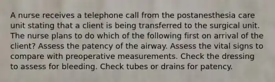 A nurse receives a telephone call from the postanesthesia care unit stating that a client is being transferred to the surgical unit. The nurse plans to do which of the following first on arrival of the client? Assess the patency of the airway. Assess the vital signs to compare with preoperative measurements. Check the dressing to assess for bleeding. Check tubes or drains for patency.