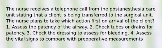 The nurse receives a telephone call from the postanesthesia care unit stating that a client is being transferred to the surgical unit. The nurse plans to take which action first on arrival of the client? 1. Assess the patency of the airway. 2. Check tubes or drains for patency. 3. Check the dressing to assess for bleeding. 4. Assess the vital signs to compare with preoperative measurements