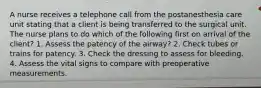 A nurse receives a telephone call from the postanesthesia care unit stating that a client is being transferred to the surgical unit. The nurse plans to do which of the following first on arrival of the client? 1. Assess the patency of the airway? 2. Check tubes or trains for patency. 3. Check the dressing to assess for bleeding. 4. Assess the vital signs to compare with preoperative measurements.