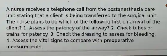 A nurse receives a telephone call from the postanesthesia care unit stating that a client is being transferred to the surgical unit. The nurse plans to do which of the following first on arrival of the client? 1. Assess the patency of the airway? 2. Check tubes or trains for patency. 3. Check the dressing to assess for bleeding. 4. Assess the vital signs to compare with preoperative measurements.