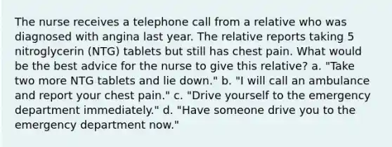 The nurse receives a telephone call from a relative who was diagnosed with angina last year. The relative reports taking 5 nitroglycerin (NTG) tablets but still has chest pain. What would be the best advice for the nurse to give this relative? a. "Take two more NTG tablets and lie down." b. "I will call an ambulance and report your chest pain." c. "Drive yourself to the emergency department immediately." d. "Have someone drive you to the emergency department now."