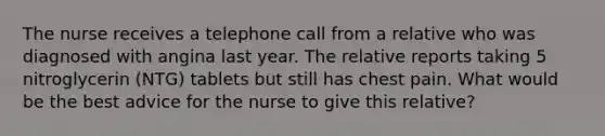 The nurse receives a telephone call from a relative who was diagnosed with angina last year. The relative reports taking 5 nitroglycerin (NTG) tablets but still has chest pain. What would be the best advice for the nurse to give this relative?