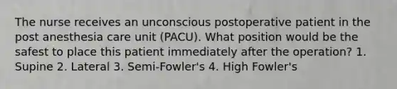 The nurse receives an unconscious postoperative patient in the post anesthesia care unit (PACU). What position would be the safest to place this patient immediately after the operation? 1. Supine 2. Lateral 3. Semi-Fowler's 4. High Fowler's