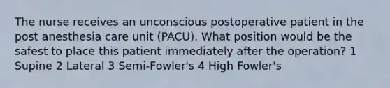 The nurse receives an unconscious postoperative patient in the post anesthesia care unit (PACU). What position would be the safest to place this patient immediately after the operation? 1 Supine 2 Lateral 3 Semi-Fowler's 4 High Fowler's