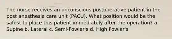 The nurse receives an unconscious postoperative patient in the post anesthesia care unit (PACU). What position would be the safest to place this patient immediately after the operation? a. Supine b. Lateral c. Semi-Fowler's d. High Fowler's