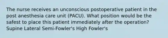 The nurse receives an unconscious postoperative patient in the post anesthesia care unit (PACU). What position would be the safest to place this patient immediately after the operation? Supine Lateral Semi-Fowler's High Fowler's