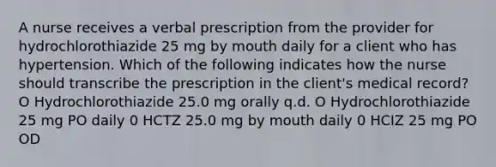 A nurse receives a verbal prescription from the provider for hydrochlorothiazide 25 mg by mouth daily for a client who has hypertension. Which of the following indicates how the nurse should transcribe the prescription in the client's medical record? O Hydrochlorothiazide 25.0 mg orally q.d. O Hydrochlorothiazide 25 mg PO daily 0 HCTZ 25.0 mg by mouth daily 0 HCIZ 25 mg PO OD