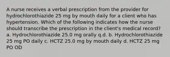 A nurse receives a verbal prescription from the provider for hydrochlorothiazide 25 mg by mouth daily for a client who has hypertension. Which of the following indicates how the nurse should transcribe the prescription in the client's medical record? a. Hydrochlorothiazide 25.0 mg orally q.d. b. Hydrochlorothiazide 25 mg PO daily c. HCTZ 25.0 mg by mouth daily d. HCTZ 25 mg PO OD