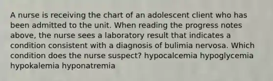 A nurse is receiving the chart of an adolescent client who has been admitted to the unit. When reading the progress notes above, the nurse sees a laboratory result that indicates a condition consistent with a diagnosis of bulimia nervosa. Which condition does the nurse suspect? hypocalcemia hypoglycemia hypokalemia hyponatremia