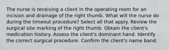 The nurse is receiving a client in the operating room for an incision and drainage of the right thumb. What will the nurse do during the timeout procedure? Select all that apply. Review the surgical site marking of the right thumb. Obtain the client's medication history. Assess the client's dominant hand. Identify the correct surgical procedure. Confirm the client's name band.